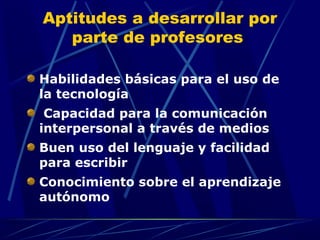 Aptitudes a desarrollar por
   parte de profesores

Habilidades básicas para el uso de
la tecnología
 Capacidad para la comunicación
interpersonal a través de medios
Buen uso del lenguaje y facilidad
para escribir
Conocimiento sobre el aprendizaje
autónomo
 
