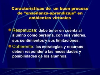Características de un buen proceso
  de “enseñanza-aprendizaje” en
       ambientes virtuales


Respetuosa: debe tener en cuenta al
alumno como persona, con sus valores,
sus sentimientos y sus limitaciones.
Coherente: las estrategias y recursos
deben responder a las necesidades y
posibilidades de los alumnos.
 