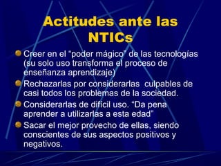 Actitudes ante las
          NTICs
Creer en el “poder mágico” de las tecnologías
(su solo uso transforma el proceso de
enseñanza aprendizaje)
Rechazarlas por considerarlas culpables de
casi todos los problemas de la sociedad.
Considerarlas de difícil uso. “Da pena
aprender a utilizarlas a esta edad”
Sacar el mejor provecho de ellas, siendo
conscientes de sus aspectos positivos y
negativos.
 