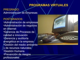 PROGRAMAS VIRTUALES
PREGRADO:
Administración de Empresas

POSTGRADOS:
•Administración de empresas
•Administración de negocios
en Internet
•Gerencia de Procesos de
calidad e innovación
•Gerencia y auditoría
energética en la empresa
•Gestión del medio ambiente
y de recursos naturales
•Gestión Humana.
•Prevención de riesgos
profesionales
 