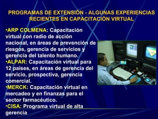 PROGRAMAS DE EXTENSIÓN - ALGUNAS EXPERIENCIAS
      RECIENTES EN CAPACITACIÓN VIRTUAL

•ARP COLMENA: Capacitación
virtual con radio de acción
nacional, en áreas de prevención de
riesgos, gerencia de servicios y
gerencia del talento humano.
•ALPAR: Capacitación virtual para
12 países, en áreas de gerencia del
servicio, prospectiva, gerencia
comercial.
•MERCK: Capacitación virtual en
mercadeo y en finanzas para el
sector farmacéutico.
•CISA: Programa virtual de alta
gerencia
 