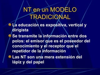 NT en un MODELO
      TRADICIONAL
La educación es expositiva, vertical y
dirigista
Se transmite la información entre dos
polos: el emisor que es el poseedor del
conocimiento y el receptor que el
repetidor de la información
Las NT son una mera extensión del
lápiz y del papel
 
