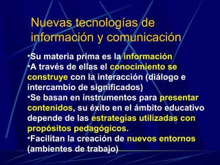 Nuevas tecnologías de
información y comunicación
•Su materia prima es la información
•A través de ellas el conocimiento se
construye con la interacción (diálogo e
intercambio de significados)
•Se basan en instrumentos para presentar
contenidos, su éxito en el ámbito educativo
depende de las estrategias utilizadas con
propósitos pedagógicos.
•Facilitan la creación de nuevos entornos
(ambientes de trabajo)
 