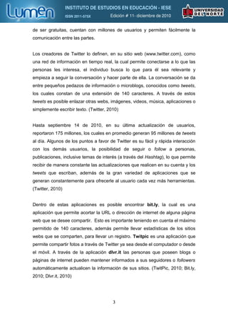 de ser gratuitas, cuentan con millones de usuarios y permiten fácilmente la
comunicación entre las partes.


Los creadores de Twitter lo definen, en su sitio web (www.twitter.com), como
una red de información en tiempo real, la cual permite conectarse a lo que las
personas les interesa, el individuo busca lo que para él sea relevante y
empieza a seguir la conversación y hacer parte de ella. La conversación se da
entre pequeños pedazos de información o microblogs, conocidos como tweets,
los cuales constan de una extensión de 140 caracteres. A través de estos
tweets es posible enlazar otras webs, imágenes, videos, música, aplicaciones o
simplemente escribir texto. (Twitter, 2010)


Hasta septiembre 14 de 2010, en su última actualización de usuarios,
reportaron 175 millones, los cuales en promedio generan 95 millones de tweets
al día. Algunos de los puntos a favor de Twitter es su fácil y rápida interacción
con los demás usuarios, la posibilidad de seguir o follow a personas,
publicaciones, inclusive temas de interés (a través del Hashtag), lo que permite
recibir de manera constante las actualizaciones que realicen en su cuenta y los
tweets que escriban, además de la gran variedad de aplicaciones que se
generan constantemente para ofrecerle al usuario cada vez más herramientas.
(Twitter, 2010)


Dentro de estas aplicaciones es posible encontrar bit.ly, la cual es una
aplicación que permite acortar la URL o dirección de internet de alguna página
web que se desee compartir. Esto es importante teniendo en cuenta el máximo
permitido de 140 caracteres, además permite llevar estadísticas de los sitios
webs que se comparten, para llevar un registro. Twitpic es una aplicación que
permite compartir fotos a través de Twitter ya sea desde el computador o desde
el móvil. A través de la aplicación dlvr.it las personas que poseen blogs o
páginas de internet pueden mantener informados a sus seguidores o followers
automáticamente actualicen la información de sus sitios. (TwitPic, 2010; Bit.ly,
2010; Dlvr.it, 2010)




                                        3
 