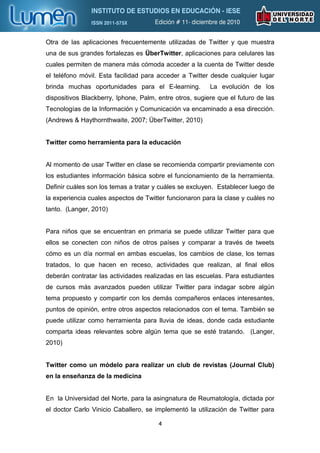 Otra de las aplicaciones frecuentemente utilizadas de Twitter y que muestra
una de sus grandes fortalezas es ÜberTwitter, aplicaciones para celulares las
cuales permiten de manera más cómoda acceder a la cuenta de Twitter desde
el teléfono móvil. Esta facilidad para acceder a Twitter desde cualquier lugar
brinda muchas oportunidades para el E-learning.          La evolución de los
dispositivos Blackberry, Iphone, Palm, entre otros, sugiere que el futuro de las
Tecnologías de la Información y Comunicación va encaminado a esa dirección.
(Andrews & Haythornthwaite, 2007; ÜberTwitter, 2010)


Twitter como herramienta para la educación


Al momento de usar Twitter en clase se recomienda compartir previamente con
los estudiantes información básica sobre el funcionamiento de la herramienta.
Definir cuáles son los temas a tratar y cuáles se excluyen. Establecer luego de
la experiencia cuales aspectos de Twitter funcionaron para la clase y cuáles no
tanto. (Langer, 2010)


Para niños que se encuentran en primaria se puede utilizar Twitter para que
ellos se conecten con niños de otros países y comparar a través de tweets
cómo es un día normal en ambas escuelas, los cambios de clase, los temas
tratados, lo que hacen en receso, actividades que realizan, al final ellos
deberán contratar las actividades realizadas en las escuelas. Para estudiantes
de cursos más avanzados pueden utilizar Twitter para indagar sobre algún
tema propuesto y compartir con los demás compañeros enlaces interesantes,
puntos de opinión, entre otros aspectos relacionados con el tema. También se
puede utilizar como herramienta para lluvia de ideas, donde cada estudiante
comparta ideas relevantes sobre algún tema que se esté tratando. (Langer,
2010)


Twitter como un módelo para realizar un club de revistas (Journal Club)
en la enseñanza de la medicina


En la Universidad del Norte, para la asingnatura de Reumatología, dictada por
el doctor Carlo Vinicio Caballero, se implementó la utilización de Twitter para

                                       4
 