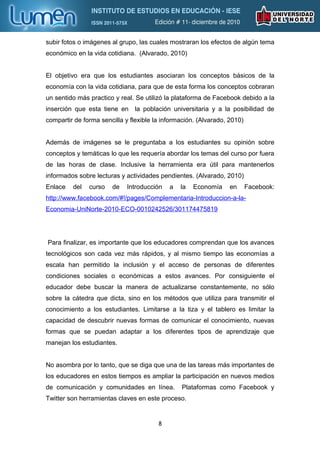subir fotos o imágenes al grupo, las cuales mostraran los efectos de algún tema
económico en la vida cotidiana. (Alvarado, 2010)


El objetivo era que los estudiantes asociaran los conceptos básicos de la
economía con la vida cotidiana, para que de esta forma los conceptos cobraran
un sentido más practico y real. Se utilizó la plataforma de Facebook debido a la
inserción que esta tiene en la población universitaria y a la posibilidad de
compartir de forma sencilla y flexible la información. (Alvarado, 2010)


Además de imágenes se le preguntaba a los estudiantes su opinión sobre
conceptos y temáticas lo que les requería abordar los temas del curso por fuera
de las horas de clase. Inclusive la herramienta era útil para mantenerlos
informados sobre lecturas y actividades pendientes. (Alvarado, 2010)
Enlace   del   curso   de    Introducción   a   la   Economía     en      Facebook:
http://www.facebook.com/#!/pages/Complementaria-Introduccion-a-la-
Economia-UniNorte-2010-ECO-0010242526/301174475819




Para finalizar, es importante que los educadores comprendan que los avances
tecnológicos son cada vez más rápidos, y al mismo tiempo las economías a
escala han permitido la inclusión y el acceso de personas de diferentes
condiciones sociales o económicas a estos avances. Por consiguiente el
educador debe buscar la manera de actualizarse constantemente, no sólo
sobre la cátedra que dicta, sino en los métodos que utiliza para transmitir el
conocimiento a los estudiantes. Limitarse a la tiza y el tablero es limitar la
capacidad de descubrir nuevas formas de comunicar el conocimiento, nuevas
formas que se puedan adaptar a los diferentes tipos de aprendizaje que
manejan los estudiantes.


No asombra por lo tanto, que se diga que una de las tareas más importantes de
los educadores en estos tiempos es ampliar la participación en nuevos medios
de comunicación y comunidades en línea.         Plataformas como Facebook y
Twitter son herramientas claves en este proceso.


                                        8
 