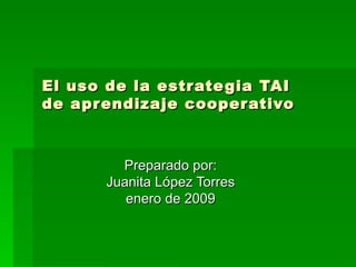 El uso de la estrategia TAI  de aprendizaje cooperativo Preparado por: Juanita López Torres enero de 2009 