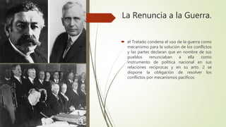La Renuncia a la Guerra.
 el Tratado condena el uso de la guerra como
mecanismo para la solución de los conflictos
y las partes declaran que en nombre de sus
pueblos renunciaban a ella como
instrumento de política nacional en sus
relaciones reciprocas y en su arto. 2 se
dispone la obligación de resolver los
conflictos por mecanismos pacíficos
 