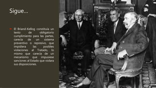 Sigue…
 El Briand-Kellog constituía un
texto de obligatorio
cumplimiento para las partes,
carecía de un sistema
preventivo o represivo, que
impidiera las posibles
violaciones al Tratado, lo
mismo que carecía de un
mecanismo que impusiese
sanciones al Estado que violara
sus disposiciones.
 