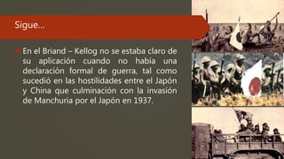 Sigue…
En el Briand – Kellog no se estaba claro de
su aplicación cuando no había una
declaración formal de guerra, tal como
sucedió en las hostilidades entre el Japón
y China que culminación con la invasión
de Manchuria por el Japón en 1937.
 