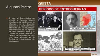 Algunos Pactos.
 Si bien el Briand-Kellog no
impidió la Segunda Guerra
Mundial, no se puede negar su
influencia en el desarrollo
posterior de la regulación del ius
ad bellum, cabe señalar, el Pacto
Interamericano de no agresión
de 1933 (Saavedra-Lamas) y la
Convención sobre Derechos y
Deberes de los Estados de 1933
que fuera adoptada en la
Conferencia Interamericana de
Montevideo.
 