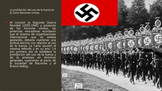 La prohibición del uso de la fuerza en
la Carta Naciones Unidas.
 Al concluir la Segunda Guerra
Mundial (1939-1945) y producto
de los horrores vividos, las
potencias vencedoras acordaron
que el sistema de organizaciones
internacional que se estaba
gestando, debería mantener una
actitud estricta con relación al uso
de la fuerza. La Carta asumió el
sistema referido y en su arto. 2.4
por primera vez se establece la
prohibición del uso de la fuerza y
de la amenaza en términos
generales, superando al pacto de
la Sociedad de Naciones y al
Briand-Kellog.
 
