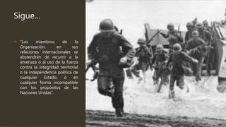 Sigue…
 “Los miembros de la
Organización, en sus
relaciones internacionales se
abstendrán de recurrir a la
amenaza o al uso de la fuerza
contra la integridad territorial
o la independencia política de
cualquier Estado, o en
cualquier forma incompatible
con los propósitos de las
Naciones Unidas”.
 