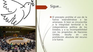 Sigue…
 El precepto prohíbe el uso de la
fuerza extendiéndose a las
amenazas. Si bien se circunscribe
a la integridad territorial o la
independencia política de los
Estados, y a su incompatibilidad
con los propósitos de Naciones
Unidas, resulta en una
prohibición absoluta del recurso
a la fuerza.
 