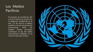 Los Medios
Pacíficos.
 El principio de prohibición del
uso de la fuerza se vincula con
la obligación establecida en el
arto. 2.3 de recurrir a medios
pacíficos a fin de solucionar las
controversias entre los
Estados. Ambos principios
constituyen el eje del orden
internacional modelado en la
Carta de Naciones Unidas.
 