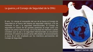 La guerra y el Consejo de Seguridad de la ONU.
El arto. 2.4, otorga el monopolio del uso de la fuerza al Consejo de
Seguridad en el marco del sistema de seguridad colectiva, a fin de
mantener la paz y la seguridad internacionales. El Consejo de
seguridad en manos de las grandes potencias se erige como una
especie de policía internacional, con la facultad de intervenir cuando
considere que la paz o la seguridad internacionales se encuentran
amenazas. El sistema ha tenido serias dificultades de funcionamiento
a causa de el veto empleado por los miembros permanentes del
Consejo de Seguridad.
 