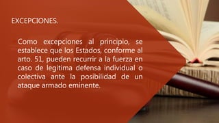 EXCEPCIONES.
Como excepciones al principio, se
establece que los Estados, conforme al
arto. 51, pueden recurrir a la fuerza en
caso de legitima defensa individual o
colectiva ante la posibilidad de un
ataque armado eminente.
 
