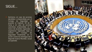 SIGUE…
 Asimismo, en caso de acciones
decididas o emprendidas por el
Consejo de Seguridad, de
acuerdo al Capitulo VII de la
Carta y en caso de acciones
coercitivas emprendidas en el
marco de acuerdos regionales u
organismos regionales, bajo el
control del Consejo de
Seguridad. Finalmente, en la
acción contra los enemigos de la
Segunda Guerra Mundial, causal
ya superada.
 