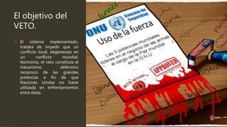 El objetivo del
VETO.
 El sistema implementado,
trataba de impedir que un
conflicto local, degenerase en
un conflicto mundial.
Asimismo, el veto constituía el
mecanismo defensivo
reciproco de las grandes
potencias a fin de que
Naciones Unidas no fuese
utilizada en enfrentamientos
entre éstas.
 