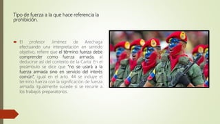 Tipo de fuerza a la que hace referencia la
prohibición.
 El profesor Jiménez de Arechaga
efectuando una interpretación en sentido
objetivo, refiere que el término fuerza debe
comprender como fuerza armada, al
deducirse así del contexto de la Carta. En el
preámbulo se dice que “no se usará a la
fuerza armada sino en servicio del interés
común”, igual en el arto. 44 se incluye el
termino fuerza con la significación de fuerza
armada. Igualmente sucede si se recurre a
los trabajos preparatorios.
 