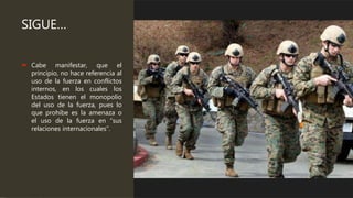 SIGUE…
 Cabe manifestar, que el
principio, no hace referencia al
uso de la fuerza en conflictos
internos, en los cuales los
Estados tienen el monopolio
del uso de la fuerza, pues lo
que prohíbe es la amenaza o
el uso de la fuerza en “sus
relaciones internacionales”.
 