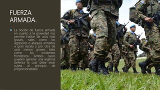 FUERZA
ARMADA.
 La noción de fuerza armada
en cuanto a la gravedad nos
permite hablar de usos más
graves, tales como los
agresores o ataques armados
a gran escala y por otra de
usos menos graves, tales
como los incidentes
fronterizos. Ambos casos
pueden generar una legítima
defensa la cual debe estar
sujeta al principio de
proporcionalidad.
 