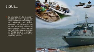 SIGUE…
 La amenaza directa, expresa y
basada en hechos puede ser
considerada como forma típica
de amenaza de fuerza.
Ejemplo: Un ultimátum, de
recurrir a medidas militares si
determinadas exigencias no
son admitidas, es una amenaza
de fuerza, salvo si se dirige a
un Estado que ha iniciado un
conflicto armado.
 