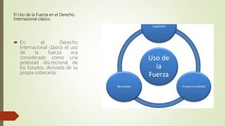 El Uso de la Fuerza en el Derecho
Internacional clásico.
 En el Derecho
Internacional clásico el uso
de la fuerza era
considerado como una
potestad discrecional de
los Estados, derivada de su
propia soberanía.
 