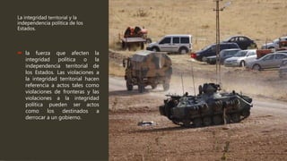 La integridad territorial y la
independencia política de los
Estados.
 la fuerza que afecten la
integridad política o la
independencia territorial de
los Estados. Las violaciones a
la integridad territorial hacen
referencia a actos tales como
violaciones de fronteras y las
violaciones a la integridad
política pueden ser actos
como los destinados a
derrocar a un gobierno.
 