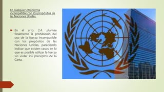 En cualquier otra forma
incompatible con los propósitos de
las Naciones Unidas.
 En el arto. 2.4. plantea
finalmente la prohibición del
uso de la fuerza incompatible
con los propósitos de las
Naciones Unidas, pareciendo
indicar que existen casos en lo
que es posible utilizar la fuerza
sin violar los preceptos de la
Carta.
 