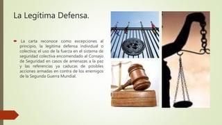 La Legítima Defensa.
 La carta reconoce como excepciones al
principio, la legitima defensa individual o
colectiva; el uso de la fuerza en el sistema de
seguridad colectiva encomendado al Consejo
de Seguridad en casos de amenazas a la paz
y las referencias ya caducas de posibles
acciones armadas en contra de los enemigos
de la Segunda Guerra Mundial.
 