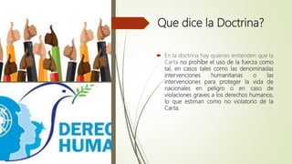 Que dice la Doctrina?
 En la doctrina hay quienes entienden que la
Carta no prohíbe el uso de la fuerza como
tal, en casos tales como las denominadas
intervenciones humanitarias o las
intervenciones para proteger la vida de
nacionales en peligro o en caso de
violaciones graves a los derechos humanos,
lo que estiman como no violatorio de la
Carta.
 