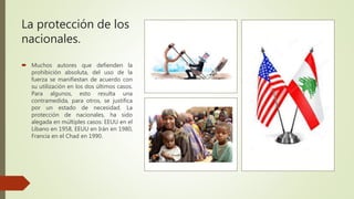 La protección de los
nacionales.
 Muchos autores que defienden la
prohibición absoluta, del uso de la
fuerza se manifiestan de acuerdo con
su utilización en los dos últimos casos.
Para algunos, esto resulta una
contramedida, para otros, se justifica
por un estado de necesidad. La
protección de nacionales, ha sido
alegada en múltiples casos: EEUU en el
Líbano en 1958, EEUU en Irán en 1980,
Francia en el Chad en 1990.
 