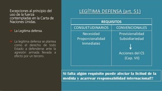 Excepciones al principio del
uso de la fuerza
contempladas en la Carta de
Naciones Unidas.
 La Legitima defensa.
 La legitima defensa se plantea
como el derecho de todo
Estado a defenderse ante la
agresión armada llevada a
efecto por un tercero.
 