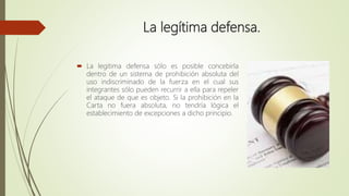 La legítima defensa.
 La legitima defensa sólo es posible concebirla
dentro de un sistema de prohibición absoluta del
uso indiscriminado de la fuerza en el cual sus
integrantes sólo pueden recurrir a ella para repeler
el ataque de que es objeto. Si la prohibición en la
Carta no fuera absoluta, no tendría lógica el
establecimiento de excepciones a dicho principio.
 
