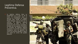 Legítima Defensa
Preventiva.
 La legitima defensa tiene su
fundamento en el arto. 51 de la
Carta. El presupuesto para su
ejercicio lo constituye un ataque
armado. Bien señala el profesor
Pastor Ridruejo, que el arto. 51 no
autoriza la legitima defensa
preventiva, es decir, la que se
produciría ante el temor razonable y
fundado de una agresión inminente.
El concepto de legitima defensa
preventiva, ha servido para justificar
verdaderos actos de agresión, tal
como las acciones llevadas a efecto
por Israel en contra del pueblo
palestino.
 
