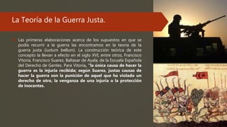 La Teoría de la Guerra Justa.
 Las primeras elaboraciones acerca de los supuestos en que se
podía recurrir a la guerra las encontramos en la teoría de la
guerra justa (iustum bellum). La construcción teórica de este
concepto la llevan a efecto en el siglo XVI, entre otros, Francisco
Vitoria, Francisco Suarez, Baltasar de Ayala, de la Escuela Española
del Derecho de Gentes. Para Vitoria, “la única causa de hacer la
guerra es la injuria recibida; según Suarez, justas causas de
hacer la guerra son la punición de aquel que ha violado un
derecho de otro, la venganza de una injuria o la protección
de inocentes.
 