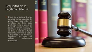Requisitos de la
Legítima Defensa.
 El uso de la legitima defensa,
demanda ciertos requisitos. En
primer lugar, esta debe ser
inmediata, es decir, debe
producirse frente al ataque en
curso. El segundo requisito lo
constituye la proporcionalidad,
es decir, el uso de la fuerza
necesaria para repeler el ataque
y asegurarse su no repetición,
respetando las reglas del
Derecho Internacional
Humanitario.
 