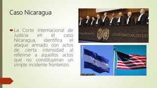 Caso Nicaragua
La Corte Internacional de
Justicia en el caso
Nicaragua, identifica el
ataque armado con actos
de cierta intensidad al
referirse a aquellos actos
que no constituyeran un
simple incidente fronterizo.
 