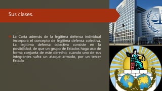 Sus clases.
 La Carta además de la legitima defensa individual
incorpora el concepto de legitima defensa colectiva.
La legitima defensa colectiva consiste en la
posibilidad, de que un grupo de Estados haga uso de
forma conjunta de este derecho, cuando uno de sus
integrantes sufra un ataque armado, por un tercer
Estado
 
