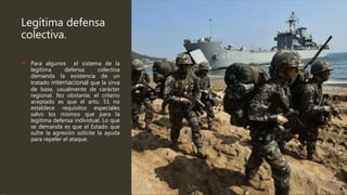 Legítima defensa
colectiva.
 Para algunos el sistema de la
legitima defensa colectiva
demanda la existencia de un
tratado internacional que la sirva
de base, usualmente de carácter
regional. No obstante, el criterio
aceptado es que el arto. 51 no
establece requisitos especiales
salvo los mismos que para la
legitima defensa individual. Lo que
se demanda es que el Estado que
sufre la agresión solicite la ayuda
para repeler el ataque.
 