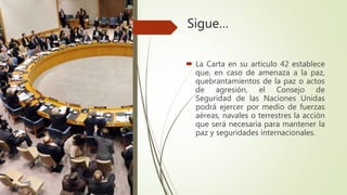 Sigue…
 La Carta en su articulo 42 establece
que, en caso de amenaza a la paz,
quebrantamientos de la paz o actos
de agresión, el Consejo de
Seguridad de las Naciones Unidas
podrá ejercer por medio de fuerzas
aéreas, navales o terrestres la acción
que será necesaria para mantener la
paz y seguridades internacionales.
 