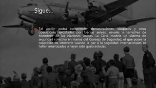 Sigue…
 Tal acción podrá comprender demostraciones, bloqueos y otras
operaciones ejecutadas por fuerzas aéreas, navales o terrestres de
Miembros de las Naciones Unidas. La Carta modela un sistema de
seguridad colectiva en manos del Consejo de Seguridad, el que posee la
capacidad de intervenir cuando la paz o la seguridad internacionales se
hallen amenazadas o hayan sido quebrantadas.
 