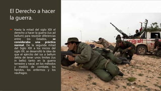 El Derecho a hacer
la guerra.
 Hasta la mitad del siglo XIX el
derecho a hacer la guerra (ius ad
bellum) para resolver diferencias
entre los Estados, se
consideraba una práctica
normal. De la segunda mitad
del Siglo XIX a los inicios del
siglo XX, se desarrolló la idea de
que el ejército del ius a bellum
debía de tener unos limites (ius
in bello) tanto en la guerra
terrestre y naval, en los métodos
y medios de combate, los
heridos, los enfermos y los
náufragos.
 