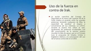 Uso de la fuerza en
contra de Irak.
 La acción coercitiva del Consejo de
Seguridad en el marco del Capitulo VII de la
Carta implica el acuerdo entre las grandes
potencias, teniendo cualquiera de ellas, la
capacidad de paralizar al órgano a
conveniencia de sus intereses. La U.R.R.S.
durante la Guerra Fría utilizó el veto,
igualmente, las potencias occidentales. Fue
del conocimiento de la opinión publica
mundial, la falta de apoyo que en el Consejo
tuvo la propuesta de Estados Unidos e
Inglaterra relativa a la autorización del uso
de la fuerza contra Irak en el 2003.
 