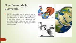 El fenómeno de la
Guerra Fría.
 Con la conclusión de la Guerra Fría, el
Consejo inició una etapa de protagonismo
que se evidenció en la crisis del Golfo Pérsico
en los años 1990 y 1991, creyéndose que
Naciones Unidas asumiría su primordial
responsabilidad, mantener la paz y seguridad
internacionales.
 
