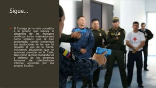 Sigue…
 El Consejo se ha visto sometido
a la presión que supone el
desarrollo de los múltiples
conflictos tanto internacionales
como internos que se han
presentado, siendo numerosas
sus resoluciones en las que ha
resuelto el uso de la fuerza,
incluyendo situaciones que no
aparecen previstas en la Carta,
tales como razones humanitarias
y defensa de los derechos
humanos de colectividades
internas, agredidas por sus
propios Estados.
 