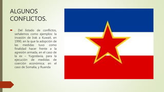 ALGUNOS
CONFLICTOS.
 . Del listado de conflictos,
señalemos como ejemplos: la
invasión de Irak a Kuwait, en
1990, en la que la adopción de
las medidas tuvo como
finalidad hacer frente a la
agresión armada, en el caso de
la ex – Yugoslavia, para la
ejecución de medidas de
coerción económica; en el
caso de Somalia, y Ruanda
 
