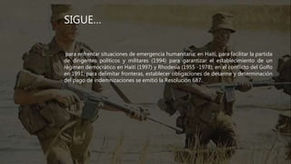 SIGUE…
para enfrentar situaciones de emergencia humanitaria; en Haití, para facilitar la partida
de dirigentes políticos y militares (1994) para garantizar el establecimiento de un
régimen democrático en Haití (1997) y Rhodesia (1955 -1978); en el conflicto del Golfo
en 1991, para delimitar fronteras, establecer obligaciones de desarme y determinación
del pago de indemnizaciones se emitió la Resolución 687.
 