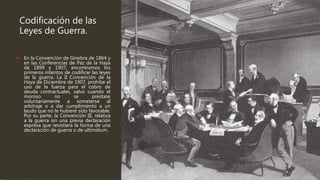 Codificación de las
Leyes de Guerra.
 En la Convención de Ginebra de 1864 y
en las Conferencias de Paz de la Haya
de 1899 y 1907, encontramos los
primeros intentos de codificar las leyes
de la guerra. La II Convención de la
Haya de Diciembre de 1907, prohíbe el
uso de la fuerza para el cobro de
deuda contractuales, salvo cuando el
moroso no se prestase
voluntariamente a someterse al
arbitraje o a dar cumplimiento a un
laudo que no le hubiere sido favorable.
Por su parte, la Convención III, relativa
a la guerra sin una previa declaración
expresa que revistiera la forma de una
declaración de guerra o de ultimátum.
 